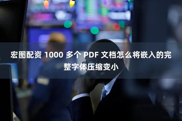 宏图配资 1000 多个 PDF 文档怎么将嵌入的完整字体压缩变小
