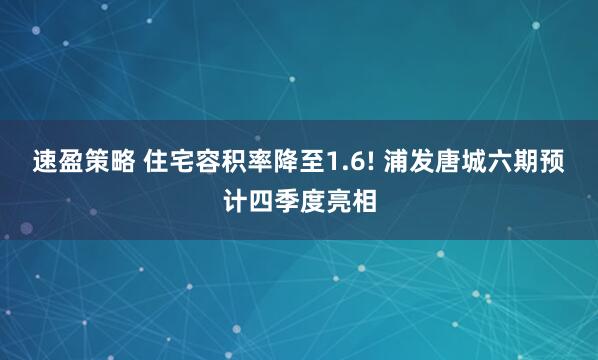 速盈策略 住宅容积率降至1.6! 浦发唐城六期预计四季度亮相
