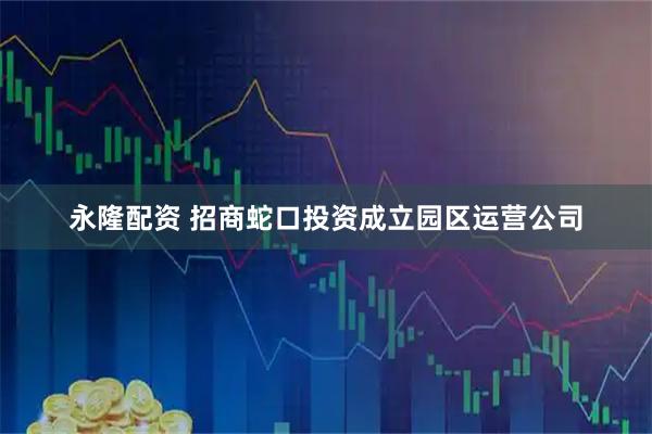 永隆配资 招商蛇口投资成立园区运营公司