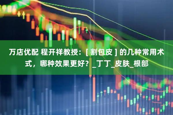 万店优配 程开祥教授：[ 割包皮 ] 的几种常用术式，哪种效果更好？_丁丁_皮肤_根部