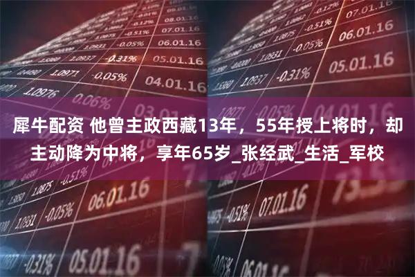 犀牛配资 他曾主政西藏13年，55年授上将时，却主动降为中将，享年65岁_张经武_生活_军校