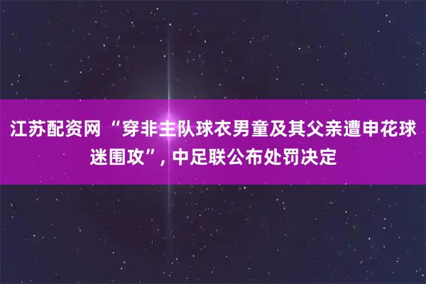 江苏配资网 “穿非主队球衣男童及其父亲遭申花球迷围攻”, 中足联公布处罚决定