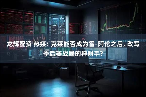 龙辉配资 热媒: 克莱能否成为雷-阿伦之后, 改写季后赛战局的神射手?
