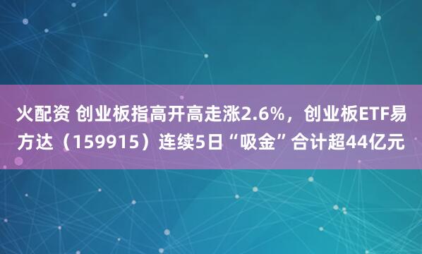 火配资 创业板指高开高走涨2.6%，创业板ETF易方达（159915）连续5日“吸金”合计超44亿元