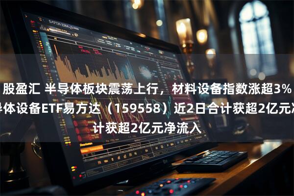 股盈汇 半导体板块震荡上行，材料设备指数涨超3%，半导体设备ETF易方达（159558）近2日合计获超2亿元净流入