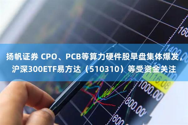 扬帆证券 CPO、PCB等算力硬件股早盘集体爆发，沪深300ETF易方达（510310）等受资金关注