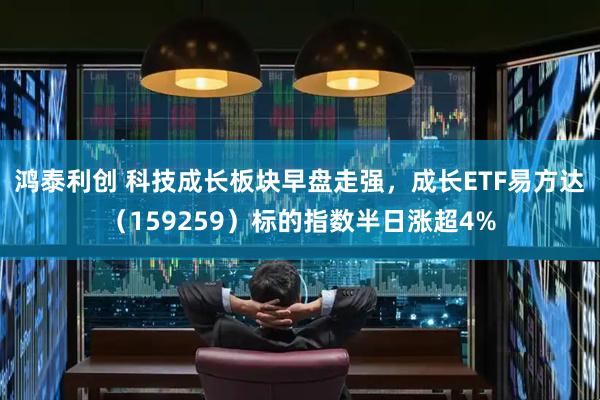 鸿泰利创 科技成长板块早盘走强，成长ETF易方达（159259）标的指数半日涨超4%